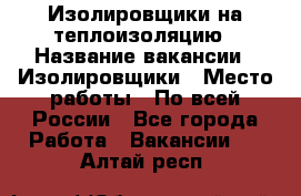 Изолировщики на теплоизоляцию › Название вакансии ­ Изолировщики › Место работы ­ По всей России - Все города Работа » Вакансии   . Алтай респ.